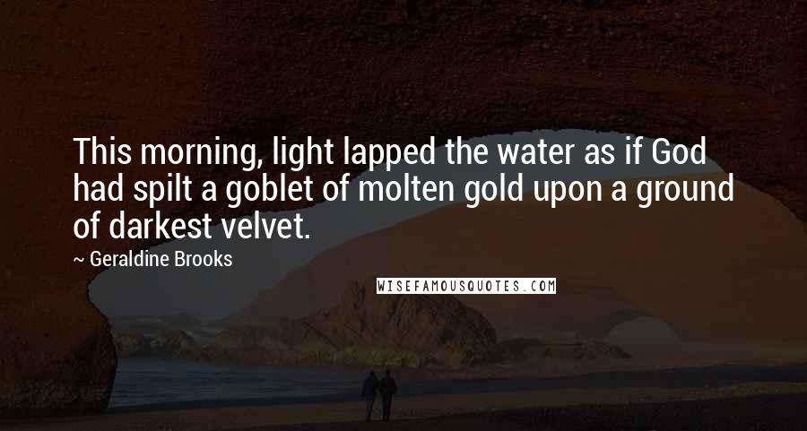 Geraldine Brooks quotes: This morning, light lapped the water as if God had spilt a goblet of molten gold upon a ground of darkest velvet. Geraldine Brooks quotes: This morning, light lapped the water as if God had spilt a goblet of molten gold upon a ground of darkest velvet.