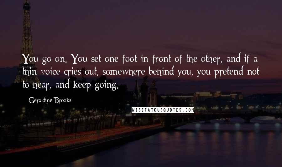 Geraldine Brooks quotes: You go on. You set one foot in front of the other, and if a thin voice cries out, somewhere behind you, you pretend not to hear, and keep going. Geraldine Brooks quotes: You go on. You set one foot in front of the other, and if a thin voice cries out, somewhere behind you, you pretend not to hear, and keep going.