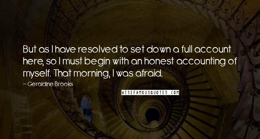 Geraldine Brooks quotes: But as I have resolved to set down a full account here, so I must begin with an honest accounting of myself. That morning, I was afraid. Geraldine Brooks quotes: But as I have resolved to set down a full account here, so I must begin with an honest accounting of myself. That morning, I was afraid.