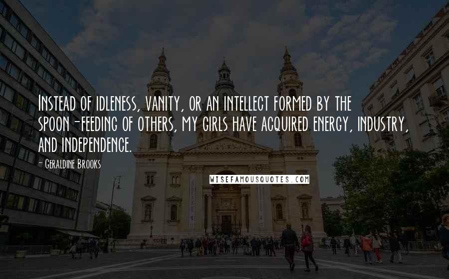 Geraldine Brooks quotes: Instead of idleness, vanity, or an intellect formed by the spoon-feeding of others, my girls have acquired energy, industry, and independence. Geraldine Brooks quotes: Instead of idleness, vanity, or an intellect formed by the spoon-feeding of others, my girls have acquired energy, industry, and independence.