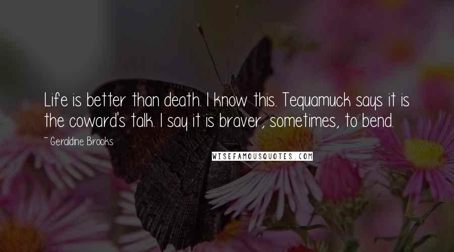 Geraldine Brooks quotes: Life is better than death. I know this. Tequamuck says it is the coward's talk. I say it is braver, sometimes, to bend. Geraldine Brooks quotes: Life is better than death. I know this. Tequamuck says it is the coward's talk. I say it is braver, sometimes, to bend.