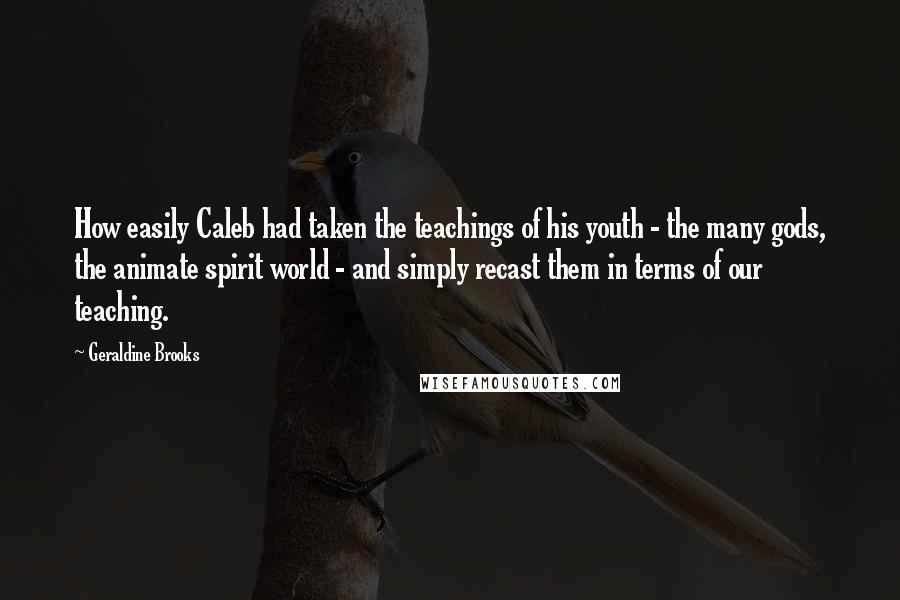 Geraldine Brooks quotes: How easily Caleb had taken the teachings of his youth - the many gods, the animate spirit world - and simply recast them in terms of our teaching.