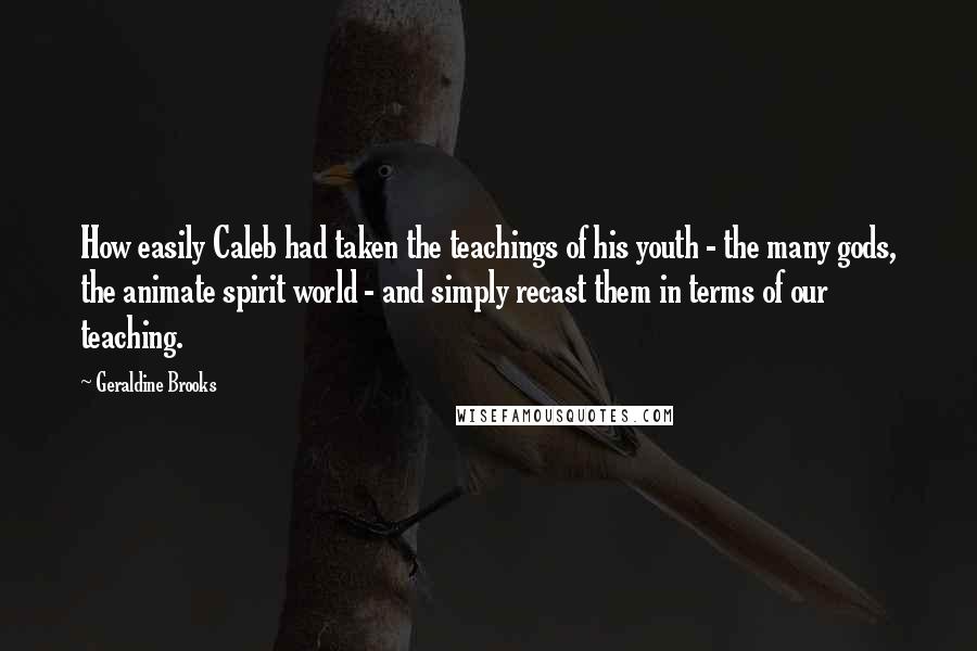 Geraldine Brooks quotes: How easily Caleb had taken the teachings of his youth - the many gods, the animate spirit world - and simply recast them in terms of our teaching. Geraldine Brooks quotes: How easily Caleb had taken the teachings of his youth - the many gods, the animate spirit world - and simply recast them in terms of our teaching.