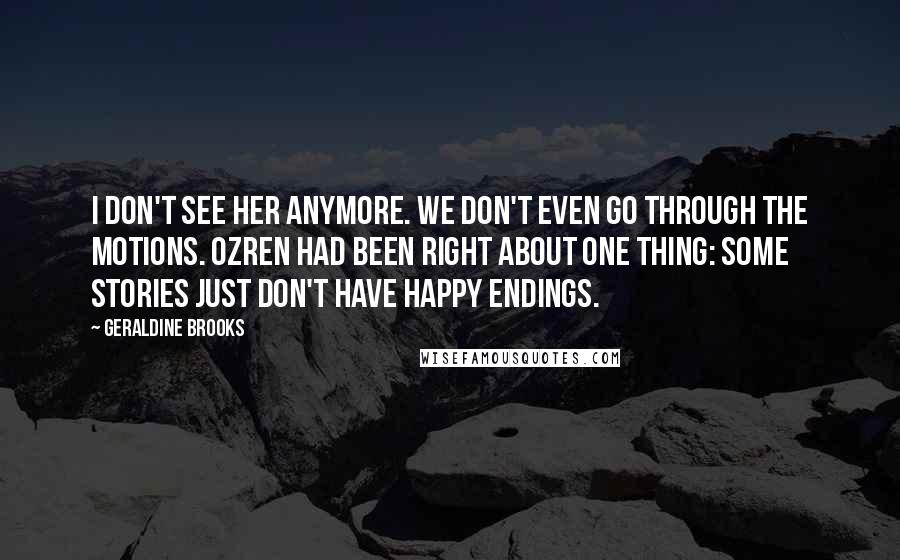 Geraldine Brooks quotes: I don't see her anymore. We don't even go through the motions. Ozren had been right about one thing: some stories just don't have happy endings. Geraldine Brooks quotes: I don't see her anymore. We don't even go through the motions. Ozren had been right about one thing: some stories just don't have happy endings.