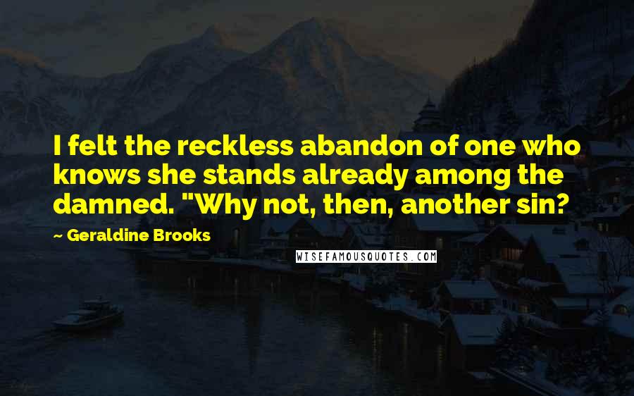Geraldine Brooks quotes: I felt the reckless abandon of one who knows she stands already among the damned. "Why not, then, another sin? Geraldine Brooks quotes: I felt the reckless abandon of one who knows she stands already among the damned. "Why not, then, another sin?