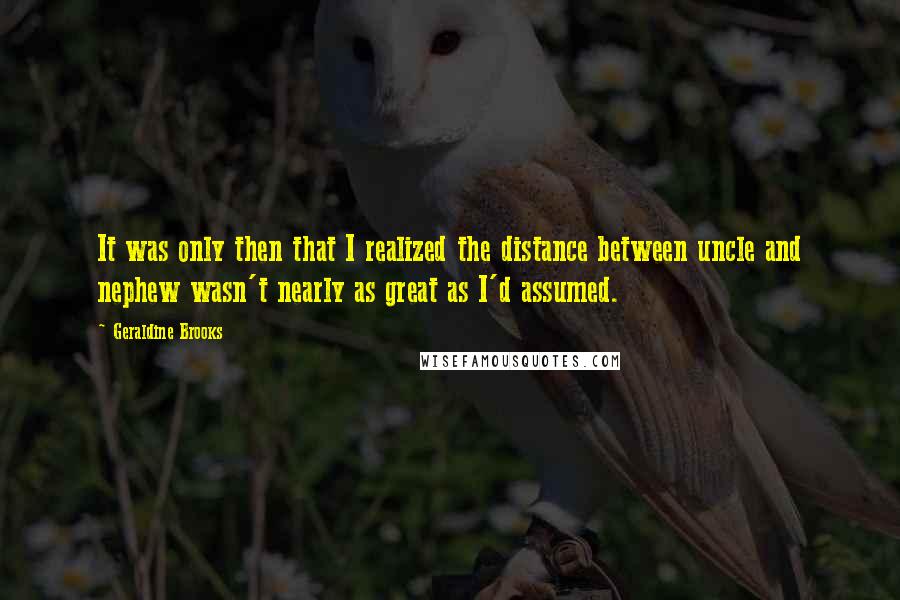 Geraldine Brooks quotes: It was only then that I realized the distance between uncle and nephew wasn't nearly as great as I'd assumed. Geraldine Brooks quotes: It was only then that I realized the distance between uncle and nephew wasn't nearly as great as I'd assumed.