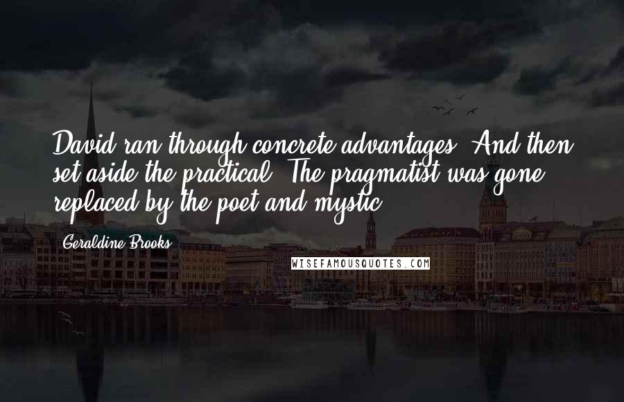 Geraldine Brooks quotes: David ran through concrete advantages. And then set aside the practical. The pragmatist was gone, replaced by the poet and mystic. Geraldine Brooks quotes: David ran through concrete advantages. And then set aside the practical. The pragmatist was gone, replaced by the poet and mystic.