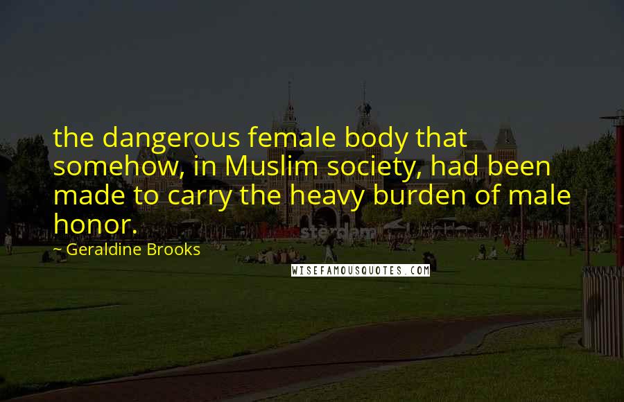 Geraldine Brooks quotes: the dangerous female body that somehow, in Muslim society, had been made to carry the heavy burden of male honor. Geraldine Brooks quotes: the dangerous female body that somehow, in Muslim society, had been made to carry the heavy burden of male honor.