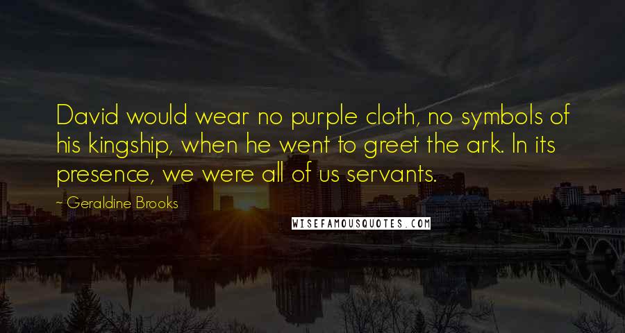 Geraldine Brooks quotes: David would wear no purple cloth, no symbols of his kingship, when he went to greet the ark. In its presence, we were all of us servants. Geraldine Brooks quotes: David would wear no purple cloth, no symbols of his kingship, when he went to greet the ark. In its presence, we were all of us servants.