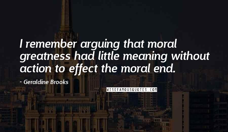 Geraldine Brooks quotes: I remember arguing that moral greatness had little meaning without action to effect the moral end.