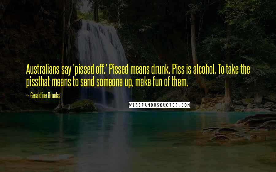 Geraldine Brooks quotes: Australians say 'pissed off.' Pissed means drunk. Piss is alcohol. To take the pissthat means to send someone up, make fun of them.