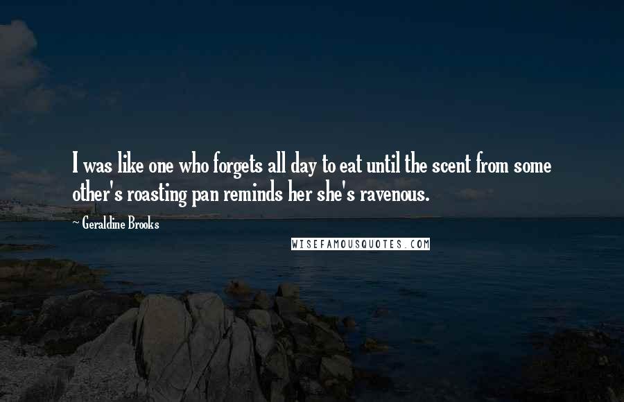 Geraldine Brooks quotes: I was like one who forgets all day to eat until the scent from some other's roasting pan reminds her she's ravenous. Geraldine Brooks quotes: I was like one who forgets all day to eat until the scent from some other's roasting pan reminds her she's ravenous.
