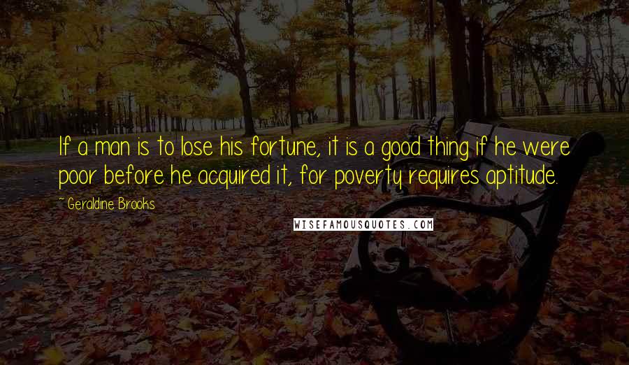 Geraldine Brooks quotes: If a man is to lose his fortune, it is a good thing if he were poor before he acquired it, for poverty requires aptitude. Geraldine Brooks quotes: If a man is to lose his fortune, it is a good thing if he were poor before he acquired it, for poverty requires aptitude.