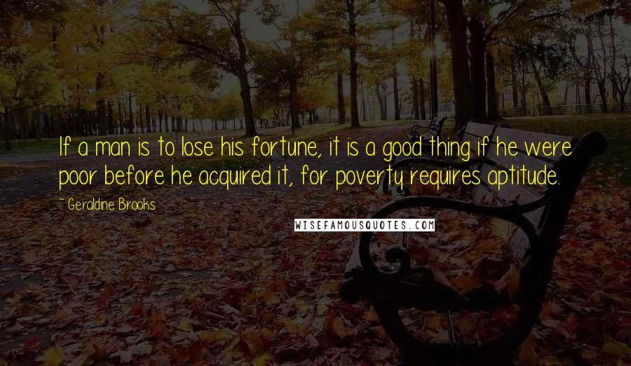 Geraldine Brooks quotes: If a man is to lose his fortune, it is a good thing if he were poor before he acquired it, for poverty requires aptitude.