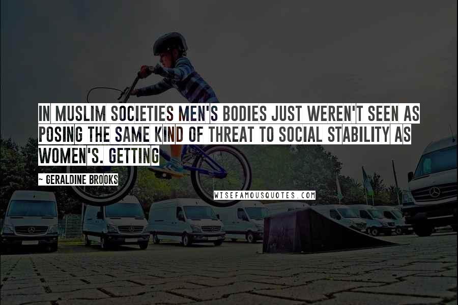 Geraldine Brooks quotes: In Muslim societies men's bodies just weren't seen as posing the same kind of threat to social stability as women's. Getting Geraldine Brooks quotes: In Muslim societies men's bodies just weren't seen as posing the same kind of threat to social stability as women's. Getting