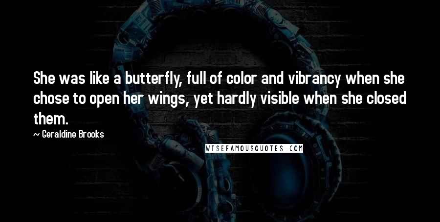Geraldine Brooks quotes: She was like a butterfly, full of color and vibrancy when she chose to open her wings, yet hardly visible when she closed them. Geraldine Brooks quotes: She was like a butterfly, full of color and vibrancy when she chose to open her wings, yet hardly visible when she closed them.