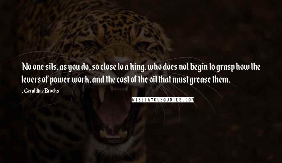 Geraldine Brooks quotes: No one sits, as you do, so close to a king, who does not begin to grasp how the levers of power work, and the cost of the oil that