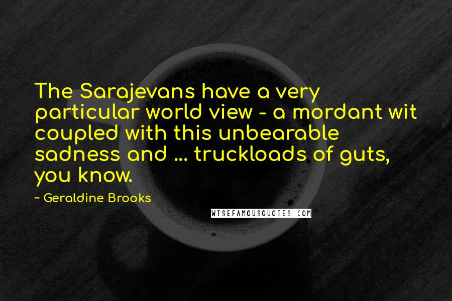 Geraldine Brooks quotes: The Sarajevans have a very particular world view - a mordant wit coupled with this unbearable sadness and ... truckloads of guts, you know.