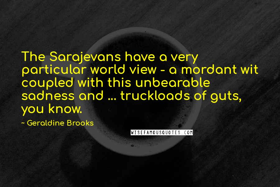 Geraldine Brooks quotes: The Sarajevans have a very particular world view - a mordant wit coupled with this unbearable sadness and ... truckloads of guts, you know. Geraldine Brooks quotes: The Sarajevans have a very particular world view - a mordant wit coupled with this unbearable sadness and ... truckloads of guts, you know.