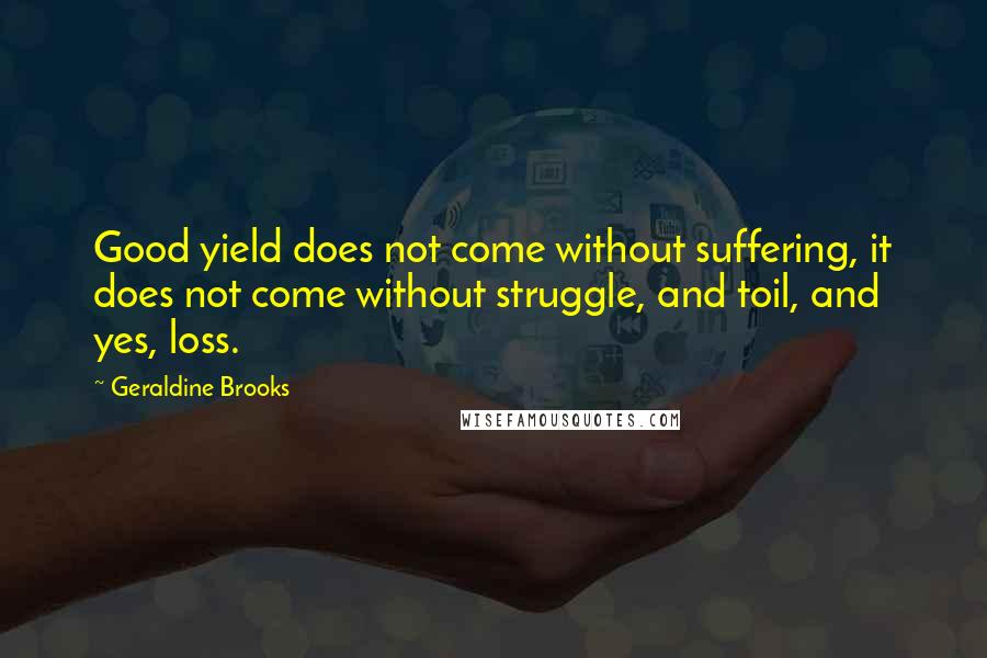 Geraldine Brooks quotes: Good yield does not come without suffering, it does not come without struggle, and toil, and yes, loss. Geraldine Brooks quotes: Good yield does not come without suffering, it does not come without struggle, and toil, and yes, loss.