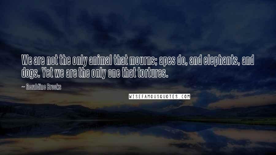 Geraldine Brooks quotes: We are not the only animal that mourns; apes do, and elephants, and dogs. Yet we are the only one that tortures. Geraldine Brooks quotes: We are not the only animal that mourns; apes do, and elephants, and dogs. Yet we are the only one that tortures.