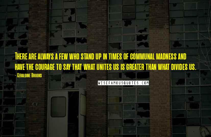 Geraldine Brooks quotes: There are always a few who stand up in times of communal madness and have the courage to say that what unites us is greater than what divides us. Geraldine Brooks quotes: There are always a few who stand up in times of communal madness and have the courage to say that what unites us is greater than what divides us.