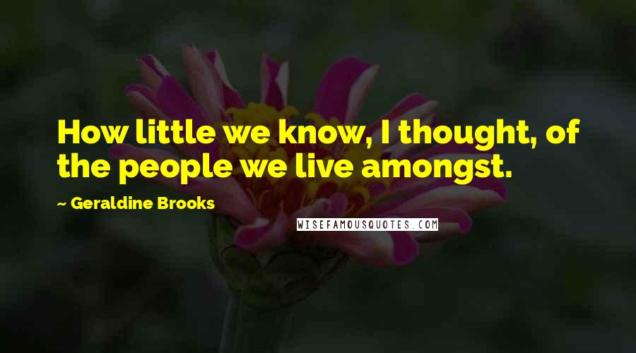 Geraldine Brooks quotes: How little we know, I thought, of the people we live amongst.