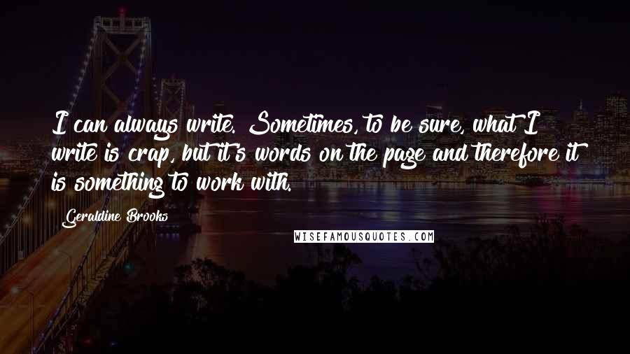 Geraldine Brooks quotes: I can always write. Sometimes, to be sure, what I write is crap, but it's words on the page and therefore it is something to work with. Geraldine Brooks quotes: I can always write. Sometimes, to be sure, what I write is crap, but it's words on the page and therefore it is something to work with.