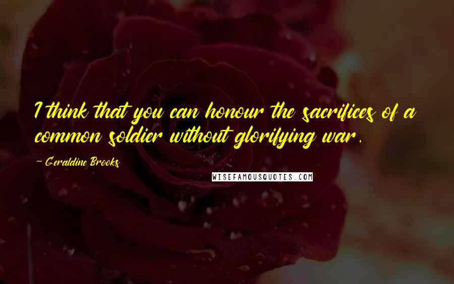 Geraldine Brooks quotes: I think that you can honour the sacrifices of a common soldier without glorifying war.