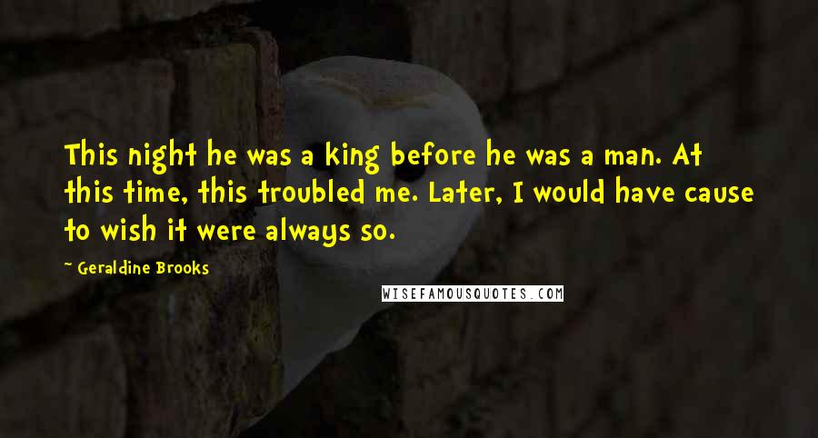Geraldine Brooks quotes: This night he was a king before he was a man. At this time, this troubled me. Later, I would have cause to wish it were always so. Geraldine Brooks quotes: This night he was a king before he was a man. At this time, this troubled me. Later, I would have cause to wish it were always so.