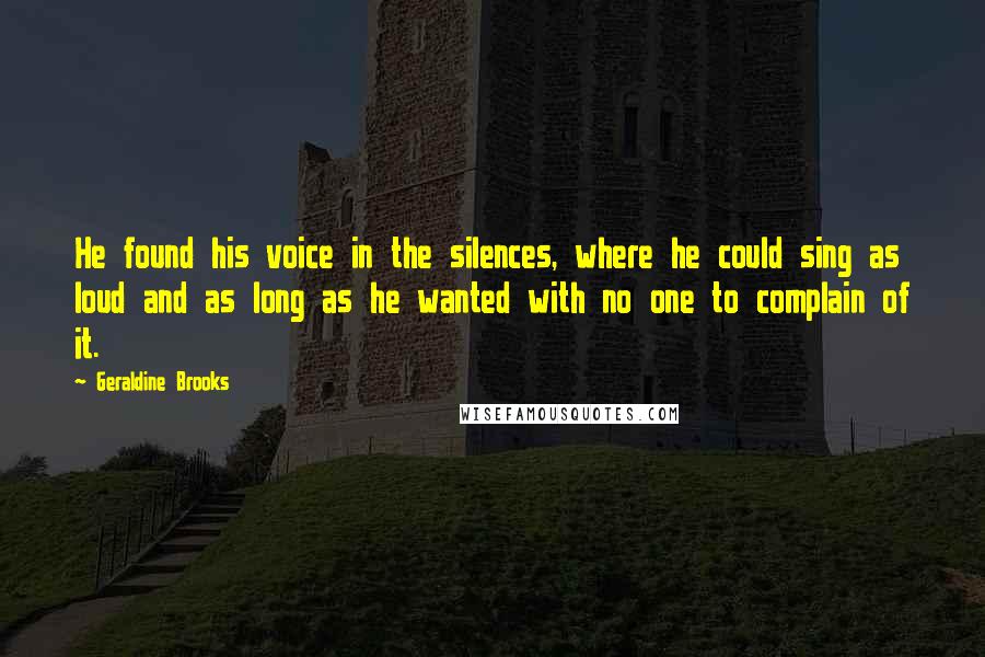 Geraldine Brooks quotes: He found his voice in the silences, where he could sing as loud and as long as he wanted with no one to complain of it. Geraldine Brooks quotes: He found his voice in the silences, where he could sing as loud and as long as he wanted with no one to complain of it.