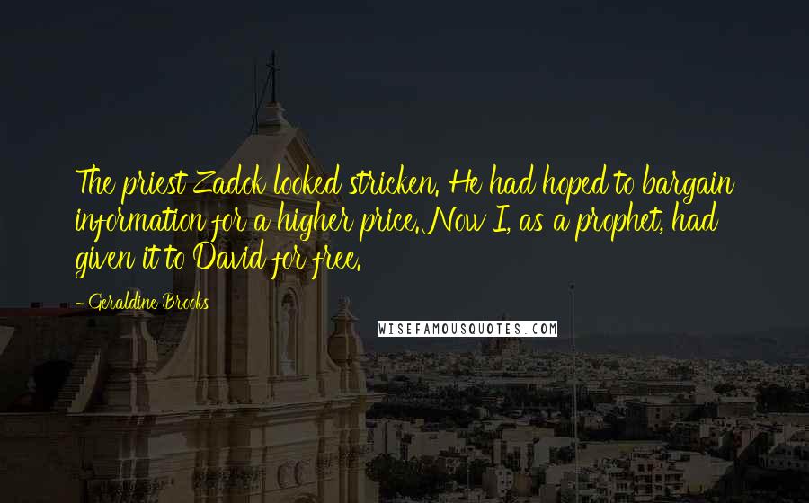 Geraldine Brooks quotes: The priest Zadok looked stricken. He had hoped to bargain information for a higher price. Now I, as a prophet, had given it to David for free. Geraldine Brooks quotes: The priest Zadok looked stricken. He had hoped to bargain information for a higher price. Now I, as a prophet, had given it to David for free.