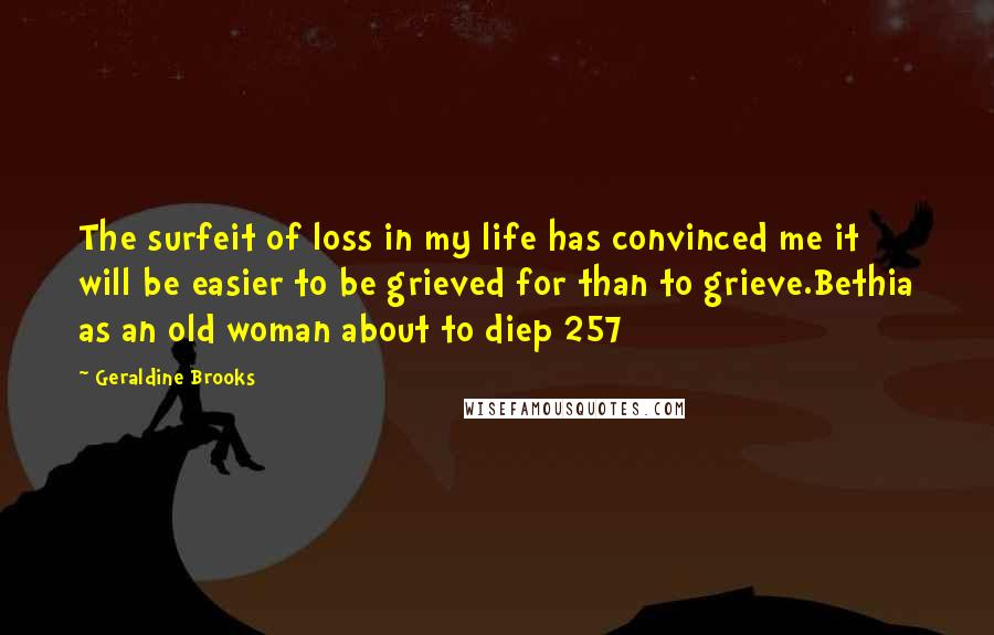 Geraldine Brooks quotes: The surfeit of loss in my life has convinced me it will be easier to be grieved for than to grieve.Bethia as an old woman about to diep 257 Geraldine Brooks quotes: The surfeit of loss in my life has convinced me it will be easier to be grieved for than to grieve.Bethia as an old woman about to diep 257