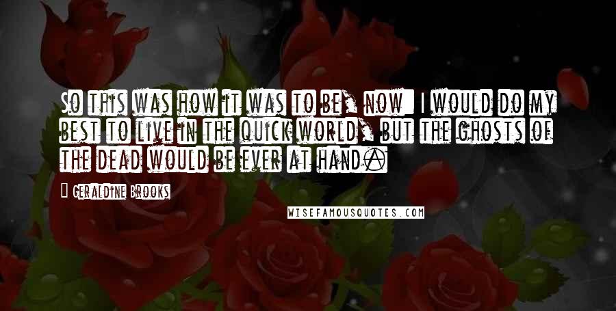 Geraldine Brooks quotes: So this was how it was to be, now: I would do my best to live in the quick world, but the ghosts of the dead would be ever at