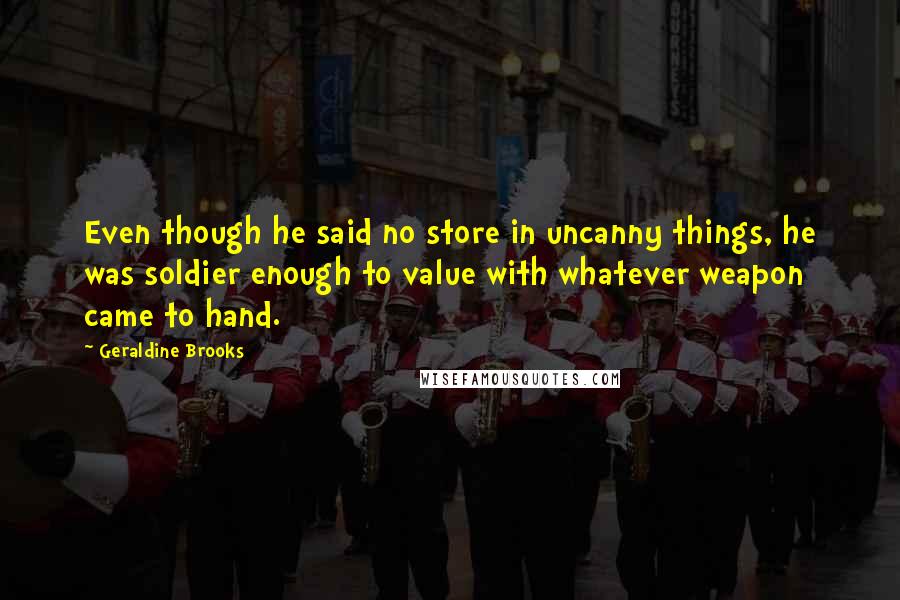 Geraldine Brooks quotes: Even though he said no store in uncanny things, he was soldier enough to value with whatever weapon came to hand. Geraldine Brooks quotes: Even though he said no store in uncanny things, he was soldier enough to value with whatever weapon came to hand.