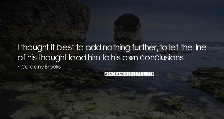 Geraldine Brooks quotes: I thought it best to add nothing further, to let the line of his thought lead him to his own conclusions. Geraldine Brooks quotes: I thought it best to add nothing further, to let the line of his thought lead him to his own conclusions.