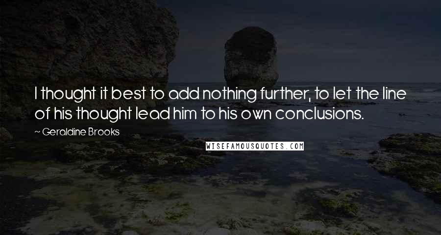 Geraldine Brooks quotes: I thought it best to add nothing further, to let the line of his thought lead him to his own conclusions.