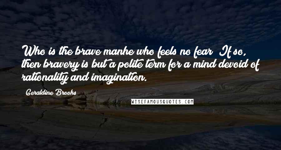 Geraldine Brooks quotes: Who is the brave manhe who feels no fear? If so, then bravery is but a polite term for a mind devoid of rationality and imagination. Geraldine Brooks quotes: Who is the brave manhe who feels no fear? If so, then bravery is but a polite term for a mind devoid of rationality and imagination.