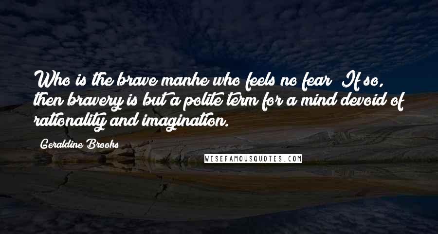 Geraldine Brooks quotes: Who is the brave manhe who feels no fear? If so, then bravery is but a polite term for a mind devoid of rationality and imagination.