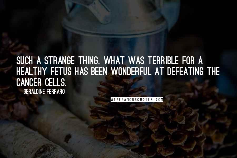 Geraldine Ferraro quotes: Such a strange thing. What was terrible for a healthy fetus has been wonderful at defeating the cancer cells.