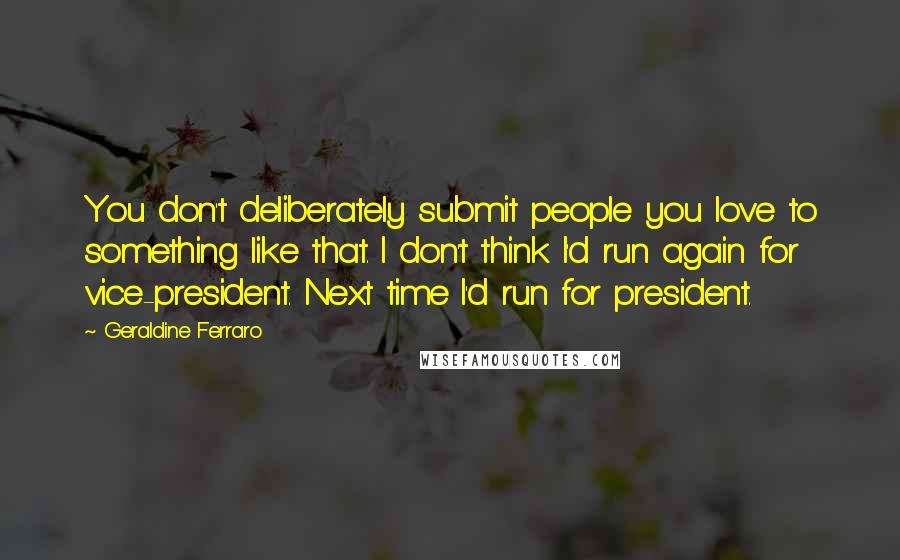 Geraldine Ferraro quotes: You don't deliberately submit people you love to something like that. I don't think I'd run again for vice-president. Next time I'd run for president.