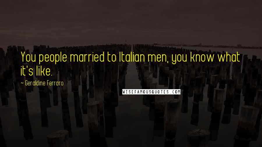 Geraldine Ferraro quotes: You people married to Italian men, you know what it's like.