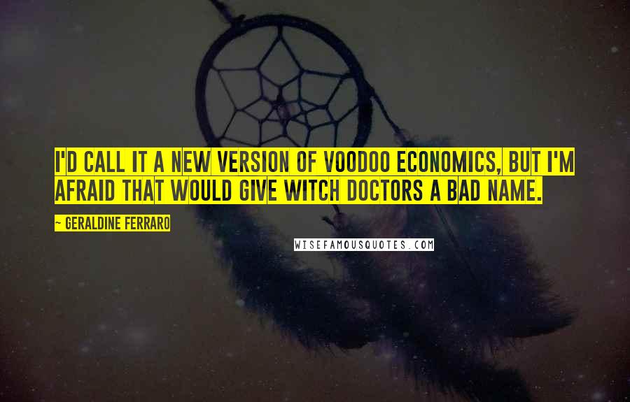 Geraldine Ferraro quotes: I'd call it a new version of voodoo economics, but I'm afraid that would give witch doctors a bad name.