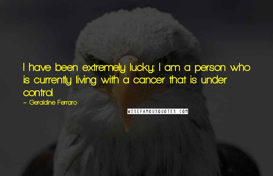 Geraldine Ferraro quotes: I have been extremely lucky; I am a person who is currently living with a cancer that is under control.