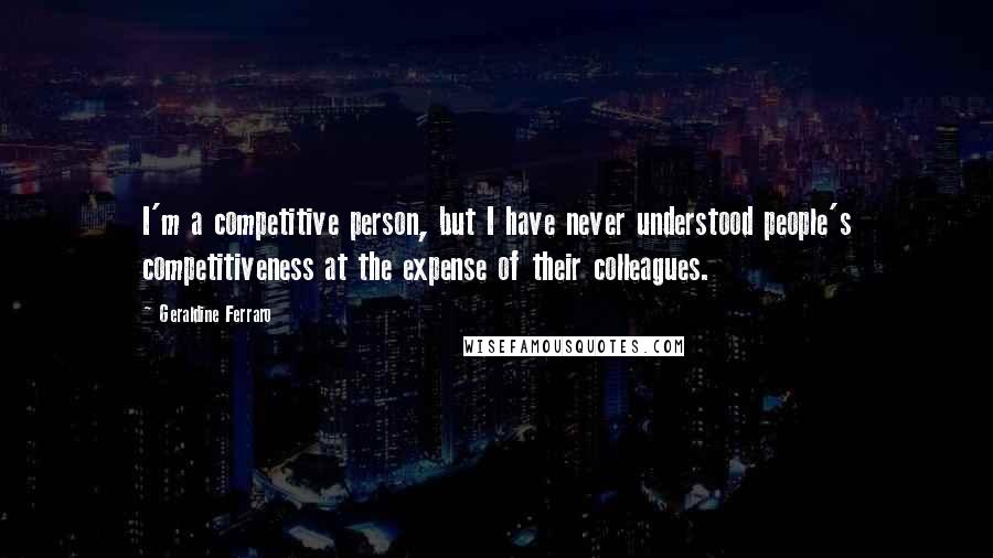 Geraldine Ferraro quotes: I'm a competitive person, but I have never understood people's competitiveness at the expense of their colleagues.