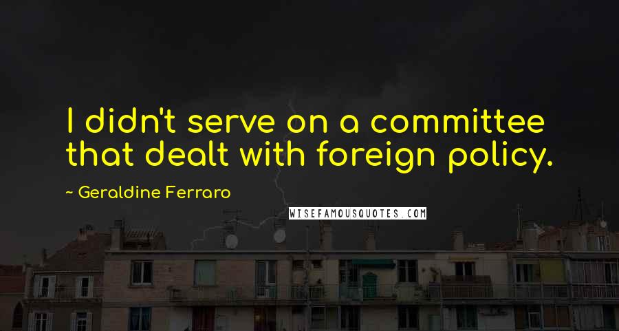 Geraldine Ferraro quotes: I didn't serve on a committee that dealt with foreign policy.