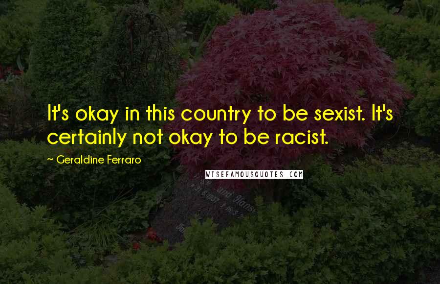 Geraldine Ferraro quotes: It's okay in this country to be sexist. It's certainly not okay to be racist.