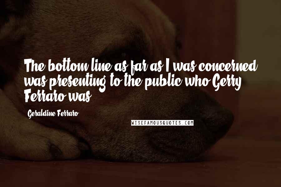 Geraldine Ferraro quotes: The bottom line as far as I was concerned was presenting to the public who Gerry Ferraro was.