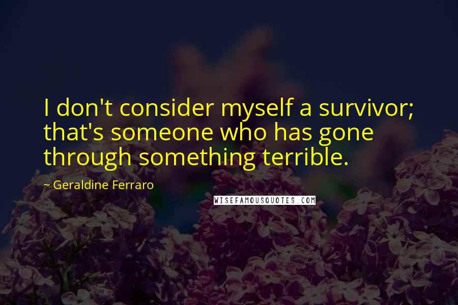 Geraldine Ferraro quotes: I don't consider myself a survivor; that's someone who has gone through something terrible.