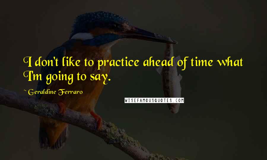 Geraldine Ferraro quotes: I don't like to practice ahead of time what I'm going to say.